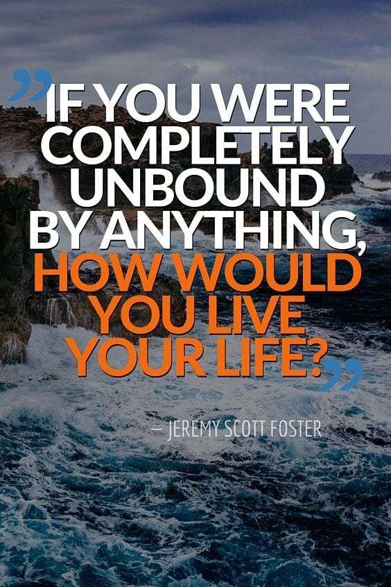 If you were completely unbound by anything, how would you live your life?